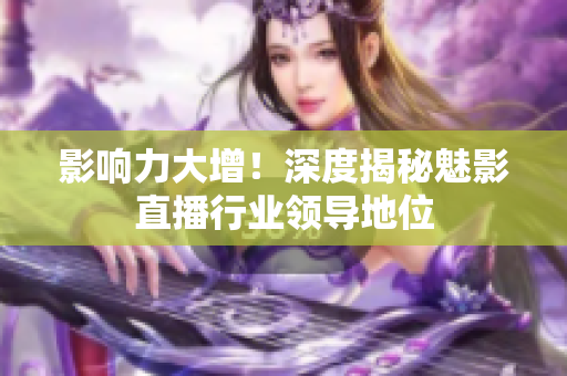 影响力大增！深度揭秘魅影直播行业领导地位