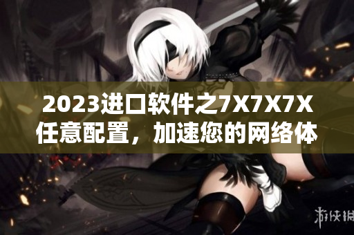 2023进口软件之7X7X7X任意配置，加速您的网络体验