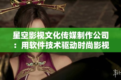 星空影视文化传媒制作公司：用软件技术驱动时尚影视创作
