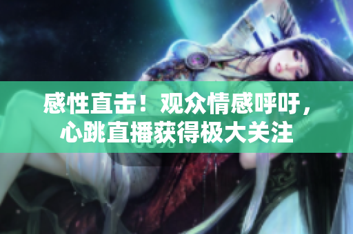 感性直击！观众情感呼吁，心跳直播获得极大关注