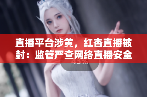直播平台涉黄，红杏直播被封：监管严查网络直播安全