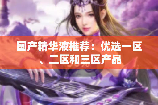 国产精华液推荐：优选一区、二区和三区产品