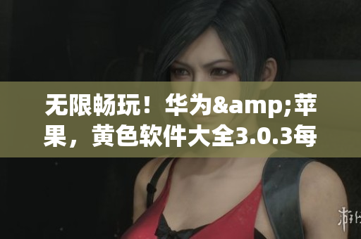 无限畅玩！华为&苹果，黄色软件大全3.0.3每日更新！