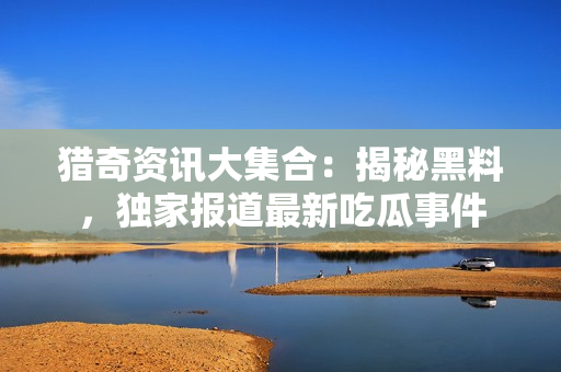 猎奇资讯大集合：揭秘黑料，独家报道最新吃瓜事件