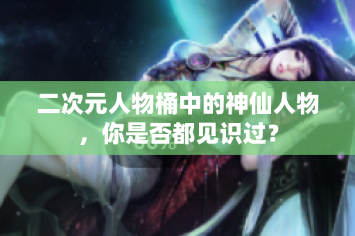 二次元人物桶中的神仙人物，你是否都见识过？