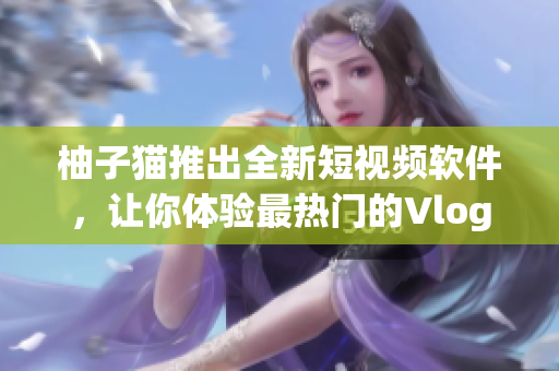 柚子猫推出全新短视频软件，让你体验最热门的Vlog风潮