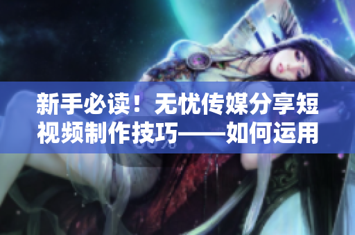 新手必读！无忧传媒分享短视频制作技巧——如何运用软件制作优质短视频
