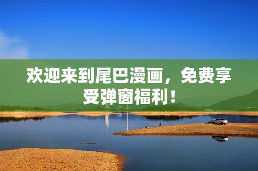 欢迎来到尾巴漫画，免费享受弹窗福利！