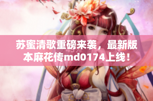 苏蜜清歌重磅来袭，最新版本麻花传md0174上线！