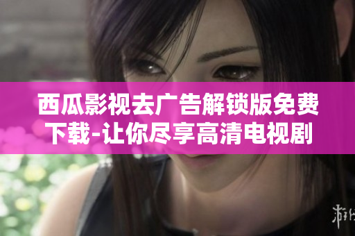 西瓜影视去广告解锁版免费下载-让你尽享高清电视剧