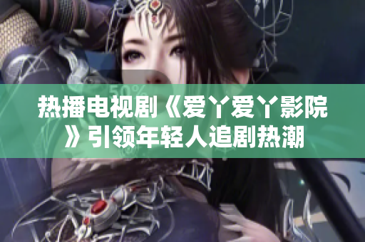 热播电视剧《爱丫爱丫影院》引领年轻人追剧热潮
