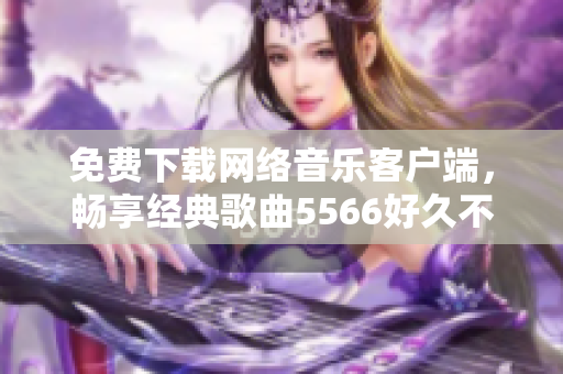 免费下载网络音乐客户端，畅享经典歌曲5566好久不见
