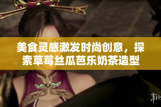 美食灵感激发时尚创意，探索草莓丝瓜芭乐奶茶造型