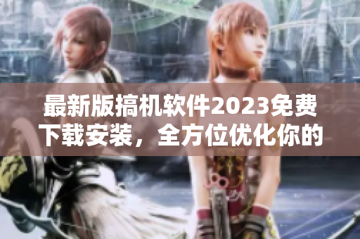 最新版搞机软件2023免费下载安装，全方位优化你的电脑体验