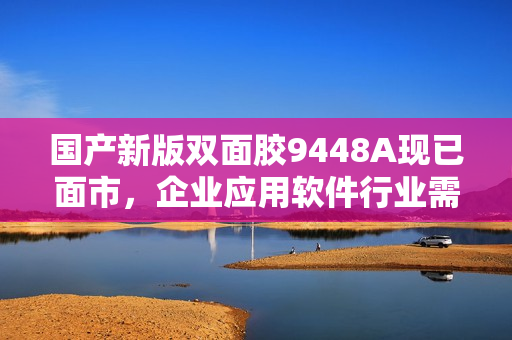 国产新版双面胶9448A现已面市，企业应用软件行业需紧急关注！