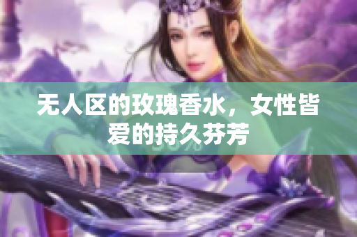 无人区的玫瑰香水，女性皆爱的持久芬芳