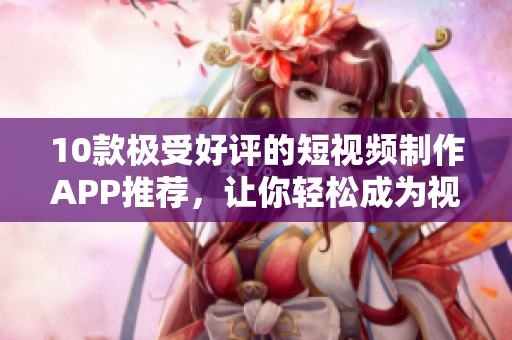 10款极受好评的短视频制作APP推荐，让你轻松成为视频编剪达人！