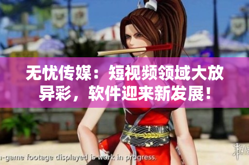 无忧传媒：短视频领域大放异彩，软件迎来新发展！