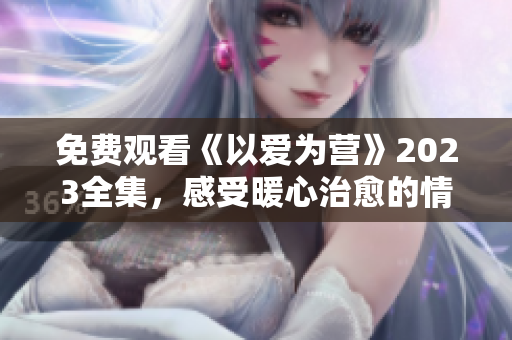 免费观看《以爱为营》2023全集，感受暖心治愈的情感故事