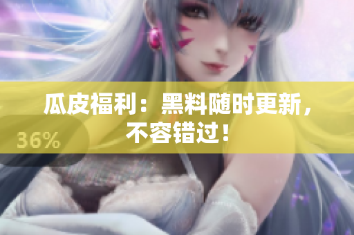 瓜皮福利：黑料随时更新，不容错过！