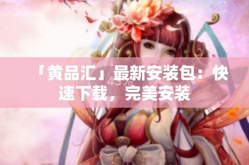 「黄品汇」最新安装包：快速下载，完美安装