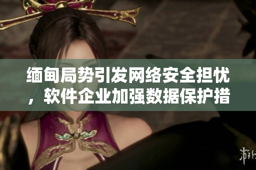 缅甸局势引发网络安全担忧，软件企业加强数据保护措施