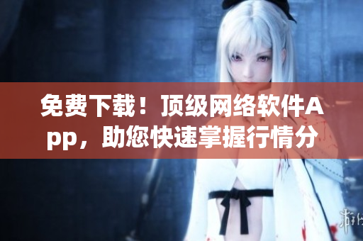 免费下载！顶级网络软件App，助您快速掌握行情分析技能！