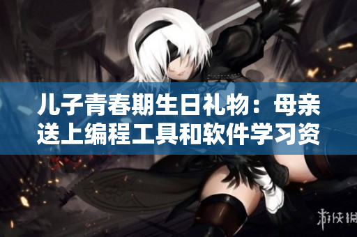 儿子青春期生日礼物：母亲送上编程工具和软件学习资料