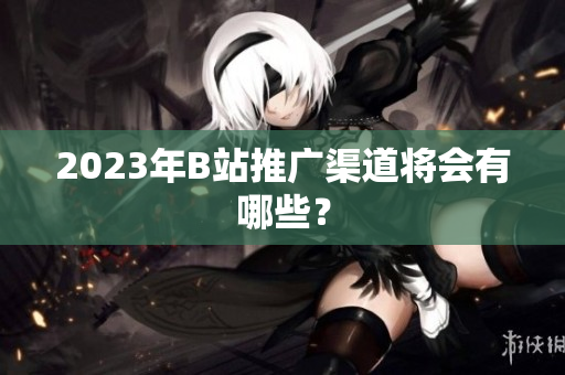 2023年B站推广渠道将会有哪些？