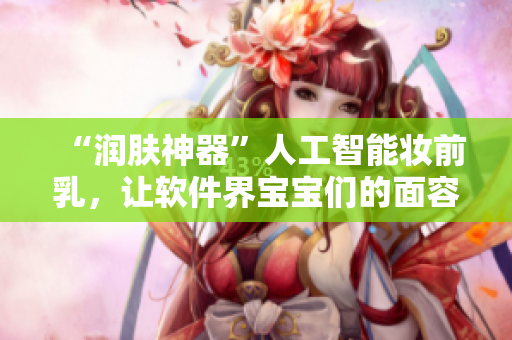 “润肤神器”人工智能妆前乳，让软件界宝宝们的面容更加迷人