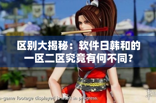 区别大揭秘：软件日韩和的一区二区究竟有何不同？