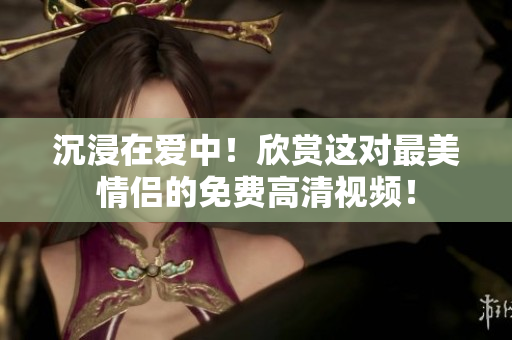 沉浸在爱中！欣赏这对最美情侣的免费高清视频！