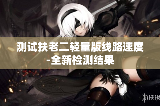 测试扶老二轻量版线路速度-全新检测结果