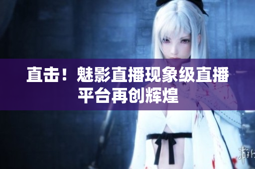 直击！魅影直播现象级直播平台再创辉煌