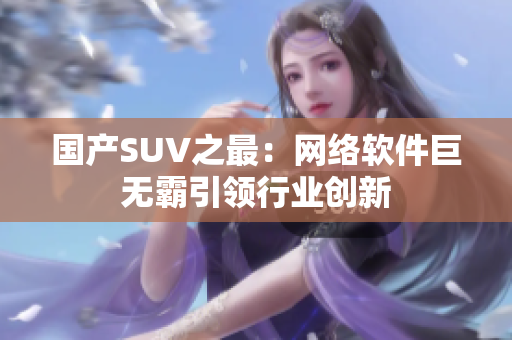 国产SUV之最：网络软件巨无霸引领行业创新