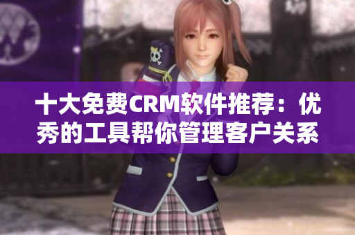 十大免费CRM软件推荐：优秀的工具帮你管理客户关系
