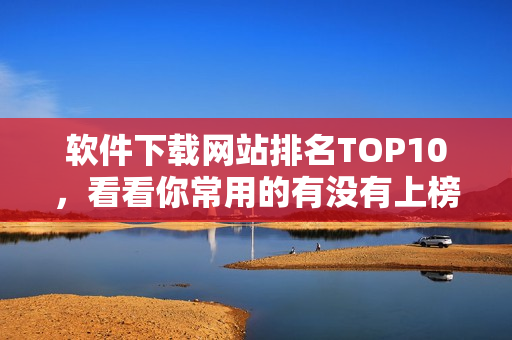 软件下载网站排名TOP10，看看你常用的有没有上榜！