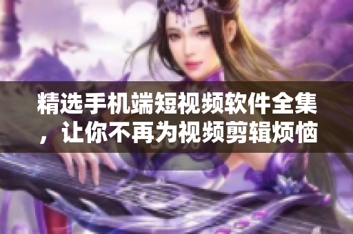 精选手机端短视频软件全集，让你不再为视频剪辑烦恼！