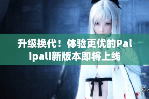 升级换代！体验更优的Palipali新版本即将上线