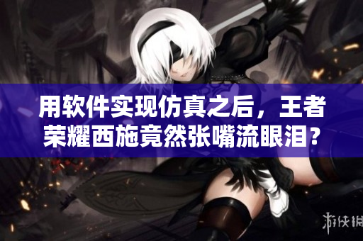 用软件实现仿真之后，王者荣耀西施竟然张嘴流眼泪？