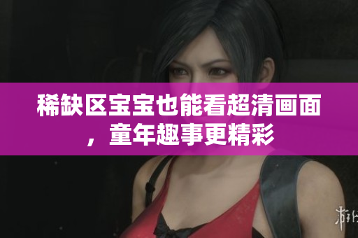 稀缺区宝宝也能看超清画面，童年趣事更精彩