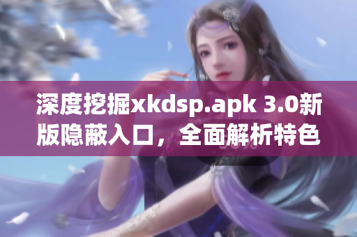 深度挖掘xkdsp.apk 3.0新版隐蔽入口，全面解析特色功能