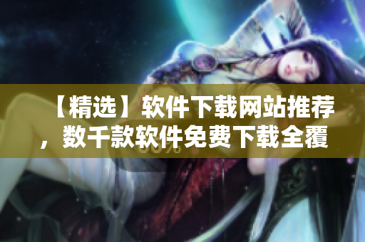 【精选】软件下载网站推荐，数千款软件免费下载全覆盖！