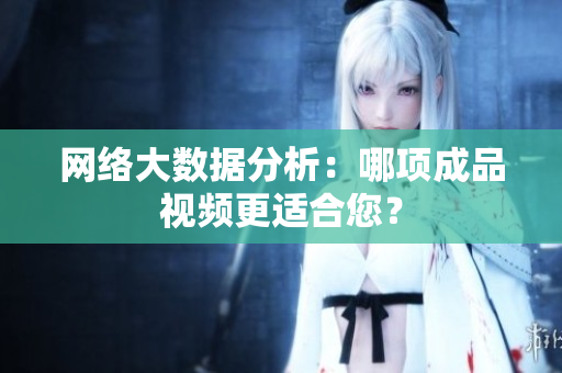 网络大数据分析：哪项成品视频更适合您？