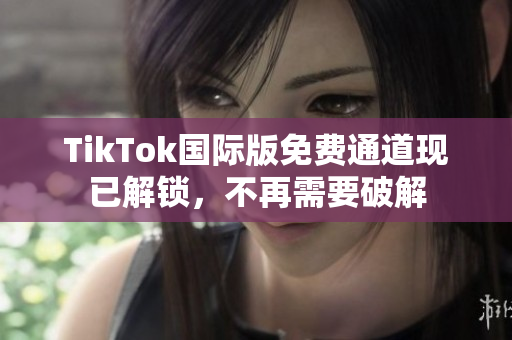 TikTok国际版免费通道现已解锁，不再需要破解