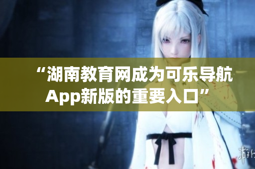 “湖南教育网成为可乐导航App新版的重要入口”