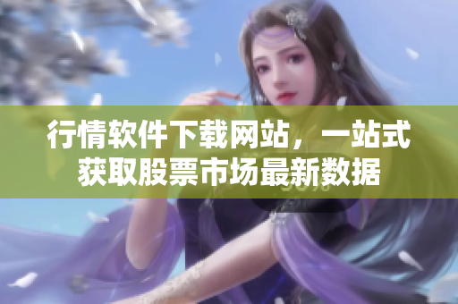 行情软件下载网站，一站式获取股票市场最新数据