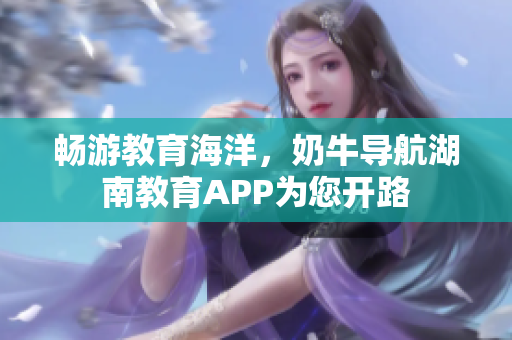 畅游教育海洋，奶牛导航湖南教育APP为您开路