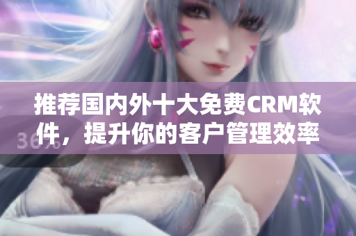 推荐国内外十大免费CRM软件，提升你的客户管理效率