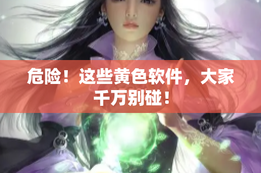 危险！这些黄色软件，大家千万别碰！